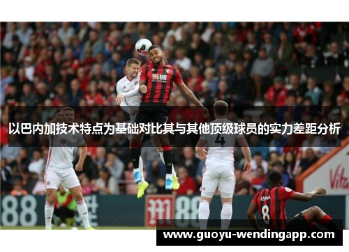 以巴内加技术特点为基础对比其与其他顶级球员的实力差距分析