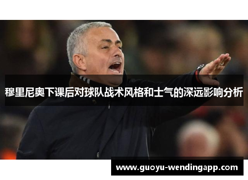 穆里尼奥下课后对球队战术风格和士气的深远影响分析