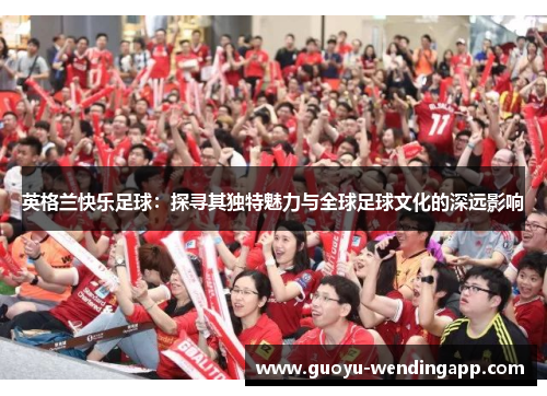 英格兰快乐足球：探寻其独特魅力与全球足球文化的深远影响