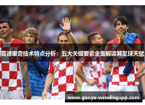 莫德里奇技术特点分析：五大关键要素全面解读其足球天赋