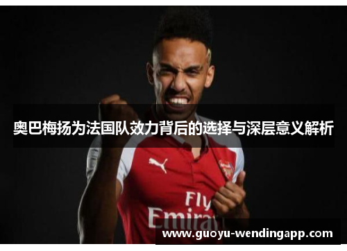 奥巴梅扬为法国队效力背后的选择与深层意义解析