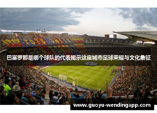 巴塞罗那是哪个球队的代表揭示这座城市足球荣耀与文化象征