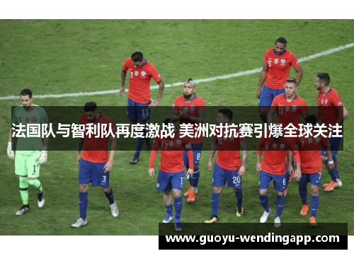 法国队与智利队再度激战 美洲对抗赛引爆全球关注 法国队与智利队再度激战 美洲对抗赛引爆全球关注
