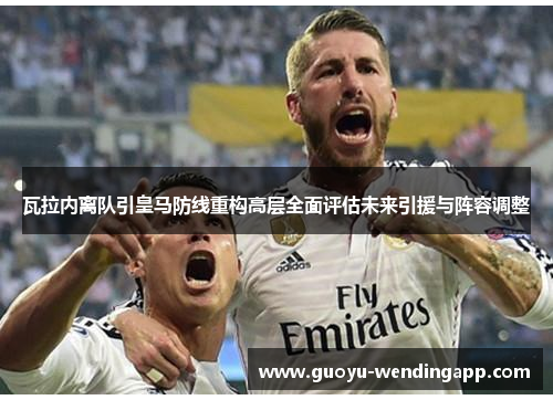 瓦拉内离队引皇马防线重构高层全面评估未来引援与阵容调整 瓦拉内离队引皇马防线重构高层全面评估未来引援与阵容调整