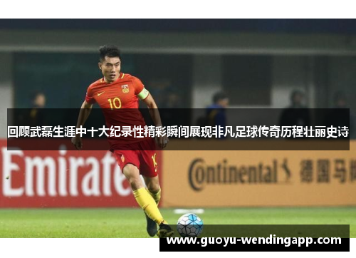 回顾武磊生涯中十大纪录性精彩瞬间展现非凡足球传奇历程壮丽史诗