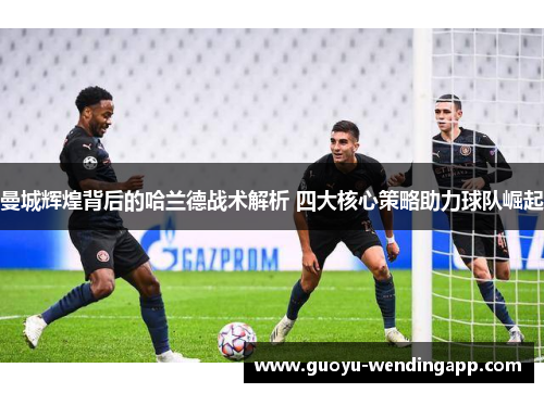 曼城辉煌背后的哈兰德战术解析 四大核心策略助力球队崛起