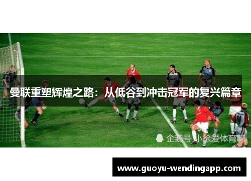 曼联重塑辉煌之路：从低谷到冲击冠军的复兴篇章