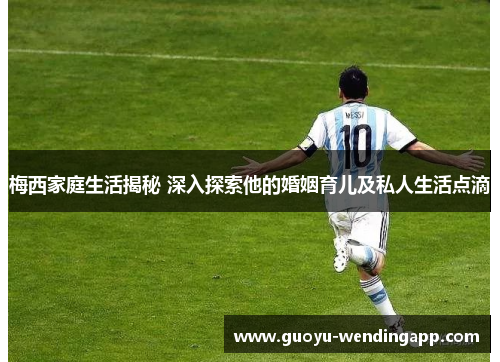 梅西家庭生活揭秘 深入探索他的婚姻育儿及私人生活点滴