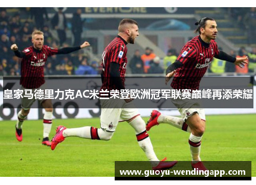 皇家马德里力克AC米兰荣登欧洲冠军联赛巅峰再添荣耀 皇家马德里力克AC米兰荣登欧洲冠军联赛巅峰再添荣耀