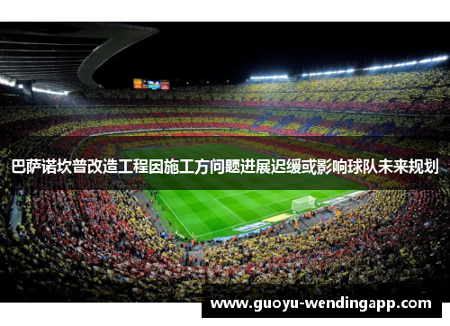 巴萨诺坎普改造工程因施工方问题进展迟缓或影响球队未来规划 巴萨诺坎普改造工程因施工方问题进展迟缓或影响球队未来规划