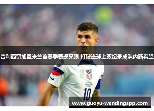 普利西奇加盟米兰首赛季表现亮眼 打破进球上双纪录成队内新希望