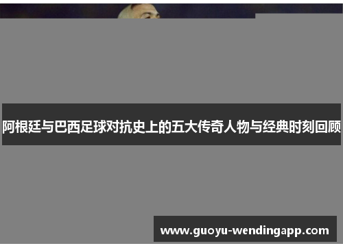 阿根廷与巴西足球对抗史上的五大传奇人物与经典时刻回顾
