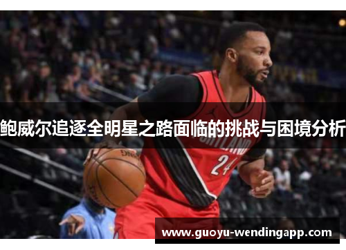 鲍威尔追逐全明星之路面临的挑战与困境分析 鲍威尔追逐全明星之路面临的挑战与困境分析