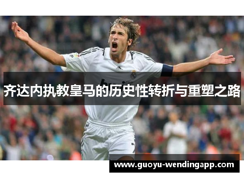 齐达内执教皇马的历史性转折与重塑之路 齐达内执教皇马的历史性转折与重塑之路