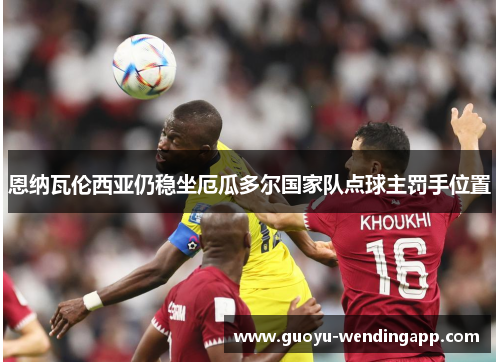 恩纳瓦伦西亚仍稳坐厄瓜多尔国家队点球主罚手位置 恩纳瓦伦西亚仍稳坐厄瓜多尔国家队点球主罚手位置